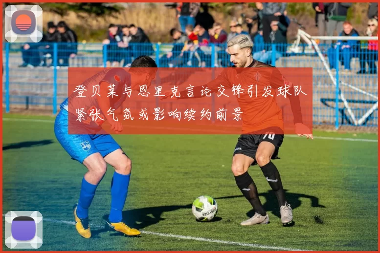 登贝莱与恩里克言论交锋引发球队紧张气氛或影响续约前景