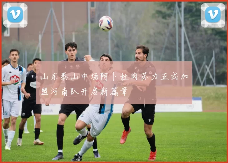 山东泰山中场阿卜杜肉苏力正式加盟河南队开启新篇章