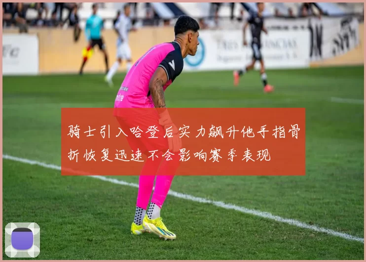 骑士引入哈登后实力飙升他手指骨折恢复迅速不会影响赛季表现
