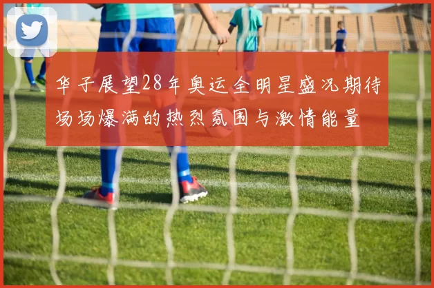 华子展望28年奥运全明星盛况期待场场爆满的热烈氛围与激情能量