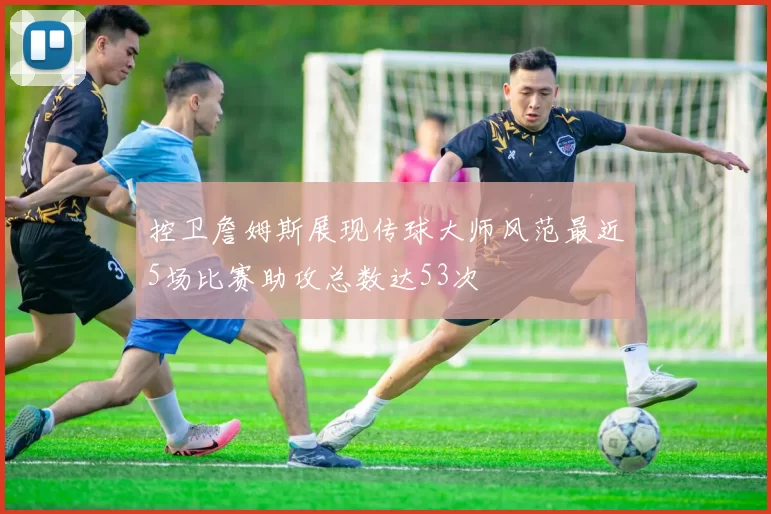 控卫詹姆斯展现传球大师风范最近5场比赛助攻总数达53次