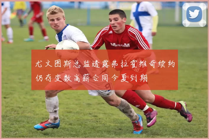 尤文图斯总监透露弗拉霍维奇续约仍存变数高薪合同今夏到期