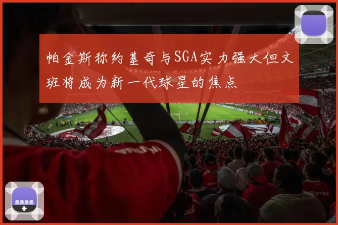 帕金斯称约基奇与SGA实力强大但文班将成为新一代球星的焦点