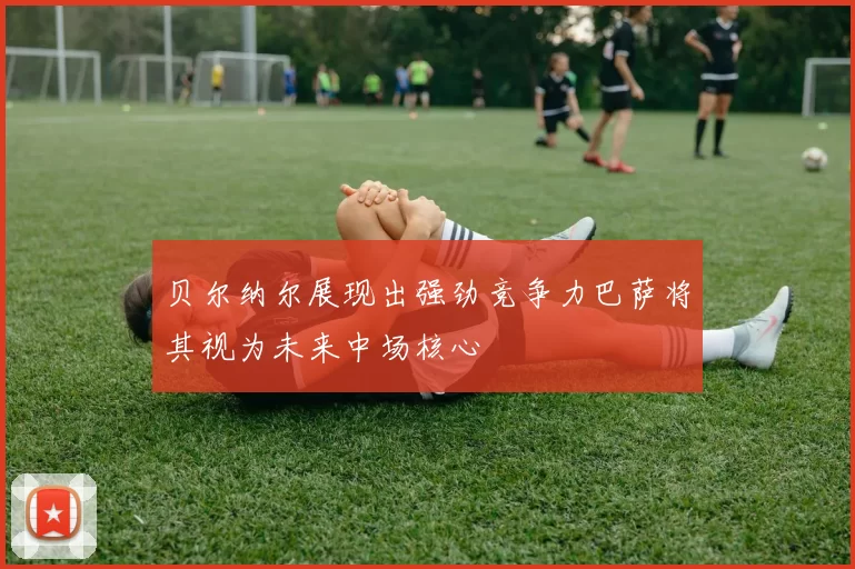 贝尔纳尔展现出强劲竞争力巴萨将其视为未来中场核心