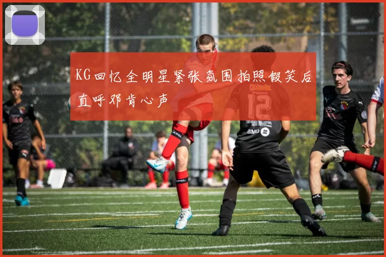 KG回忆全明星紧张氛围拍照假笑后直呼邓肯心声