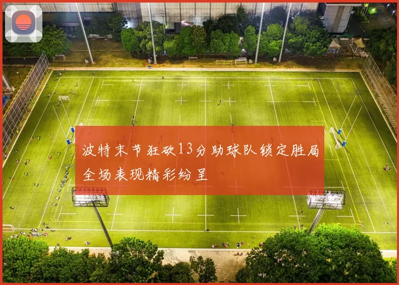 波特末节狂砍13分助球队锁定胜局全场表现精彩纷呈