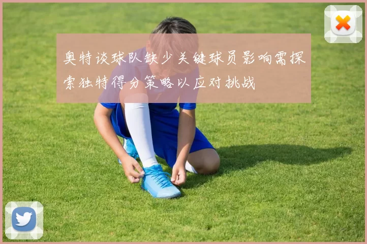 奥特谈球队缺少关键球员影响需探索独特得分策略以应对挑战