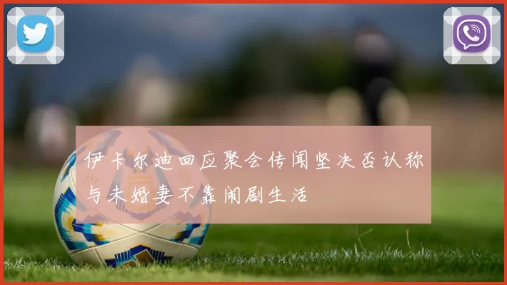 伊卡尔迪回应聚会传闻坚决否认称与未婚妻不靠闹剧生活
