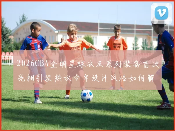 2026CBA全明星球衣及系列装备首次亮相引发热议今年设计风格如何解析