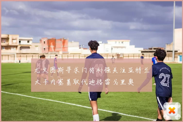 尤文图斯寻求门将补强关注亚特兰大卡内塞基取代迪格雷戈里奥