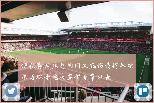 伊森赛后焦急询问文威伤情得知结果后双手抱头显得非常沮丧