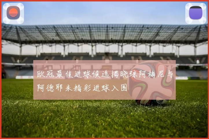 欧冠最佳进球候选揭晓琼阿梅尼与阿德耶米精彩进球入围