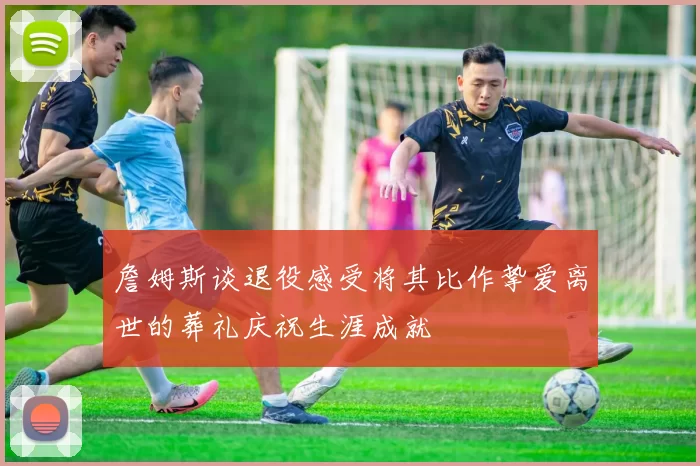 詹姆斯谈退役感受将其比作挚爱离世的葬礼庆祝生涯成就