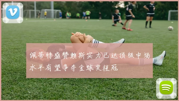 佩蒂特盛赞赖斯实力已达顶级中场水平有望争夺金球奖桂冠