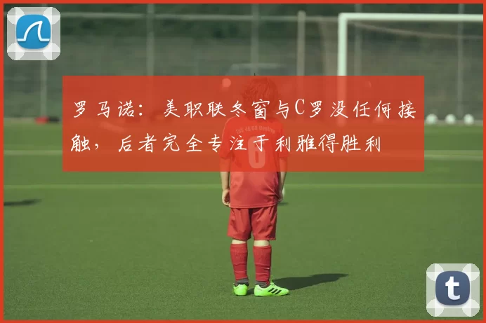 罗马诺：美职联冬窗与C罗没任何接触，后者完全专注于利雅得胜利