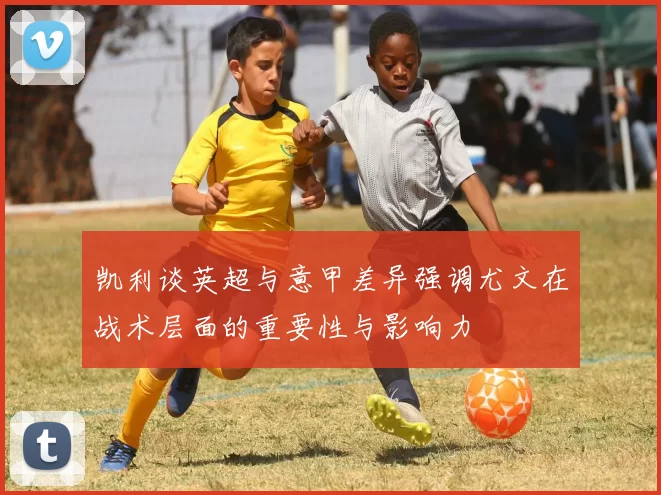 凯利谈英超与意甲差异强调尤文在战术层面的重要性与影响力